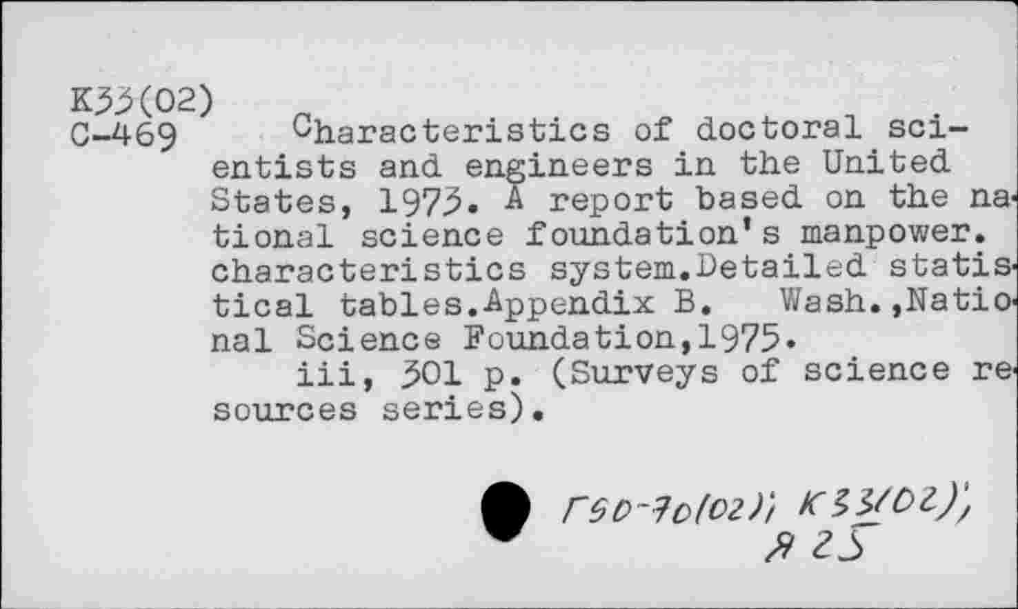 ﻿K3X02)
0-469 Characteristics of doctoral scientists and engineers in the United States, 1975. A report based on the national science foundation’s manpower, characteristics system.Detailed statistical tables.Appendix B.	Wash.,Natio-
nal Science Foundation,1975«
iii, 301 p. (Surveys of science resources series).